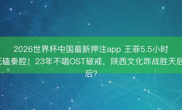 2026世界杯中国最新押注app 王菲5.5小时死磕秦腔！2