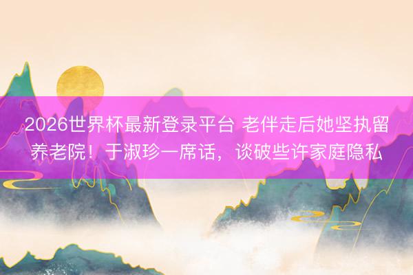 2026世界杯最新登录平台 老伴走后她坚执留养老院！于淑珍一